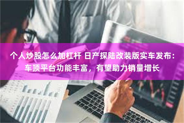 个人炒股怎么加杠杆 日产探陆改装版实车发布：车顶平台功能丰富，有望助力销量增长
