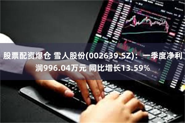 股票配资爆仓 雪人股份(002639.SZ)：一季度净利润996.04万元 同比增长13.59%