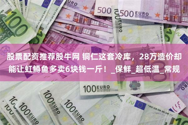 股票配资推荐股牛网 铜仁这套冷库，28万造价却能让虹鳟鱼多卖6块钱一斤！_保鲜_超低温_常规
