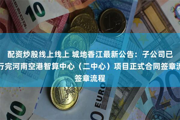 配资炒股线上线上 城地香江最新公告：子公司已履行完河南空港智算中心（二中心）项目正式合同签章流程