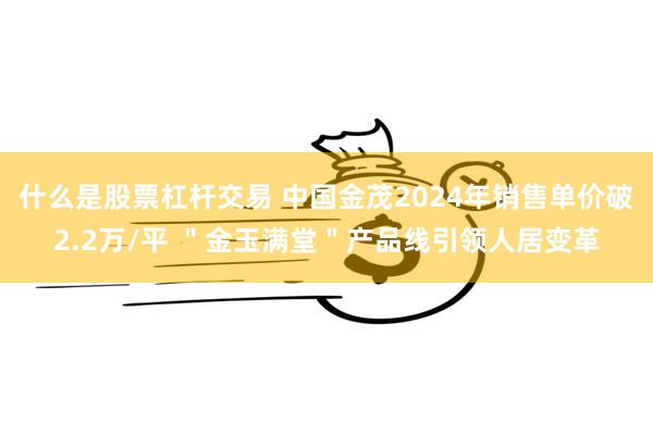 什么是股票杠杆交易 中国金茂2024年销售单价破2.2万/平 ＂金玉满堂＂产品线引领人居变革
