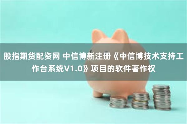 股指期货配资网 中信博新注册《中信博技术支持工作台系统V1.0》项目的软件著作权
