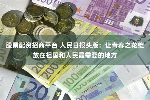 股票配资招商平台 人民日报头版：让青春之花绽放在祖国和人民最需要的地方
