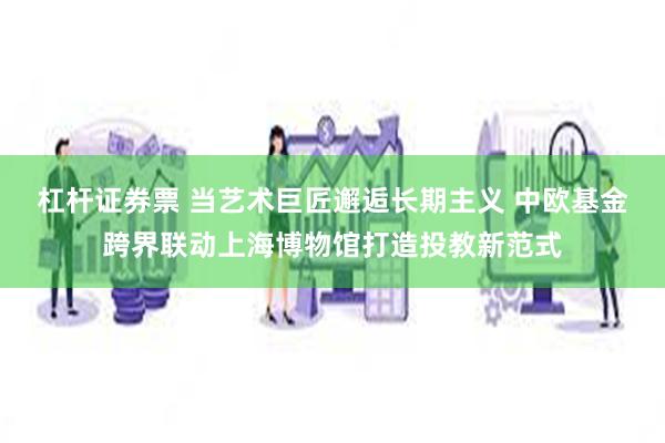 杠杆证券票 当艺术巨匠邂逅长期主义 中欧基金跨界联动上海博物馆打造投教新范式