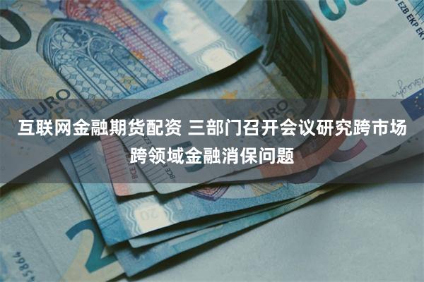 互联网金融期货配资 三部门召开会议研究跨市场跨领域金融消保问题