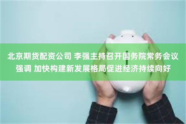 北京期货配资公司 李强主持召开国务院常务会议强调 加快构建新发展格局促进经济持续向好
