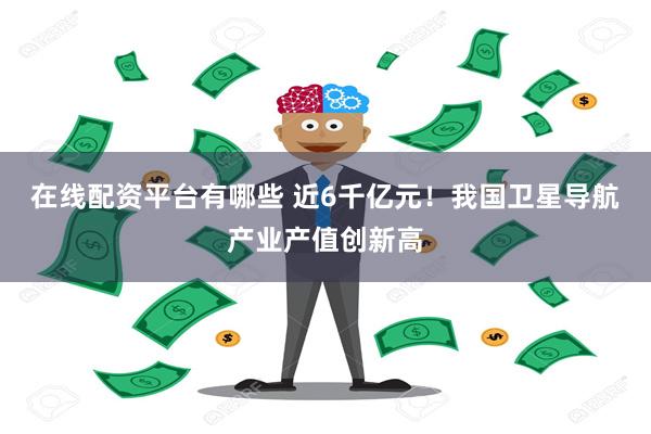 在线配资平台有哪些 近6千亿元！我国卫星导航产业产值创新高