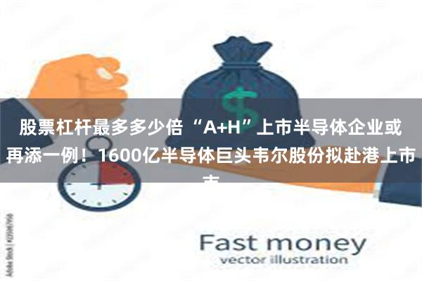 股票杠杆最多多少倍 “A+H”上市半导体企业或再添一例！1600亿半导体巨头韦尔股份拟赴港上市