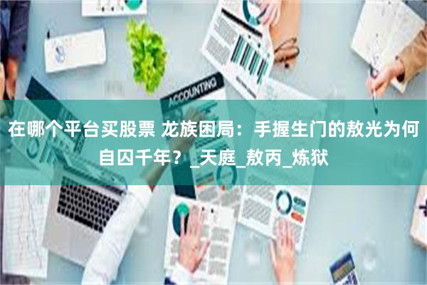在哪个平台买股票 龙族困局：手握生门的敖光为何自囚千年？_天庭_敖丙_炼狱