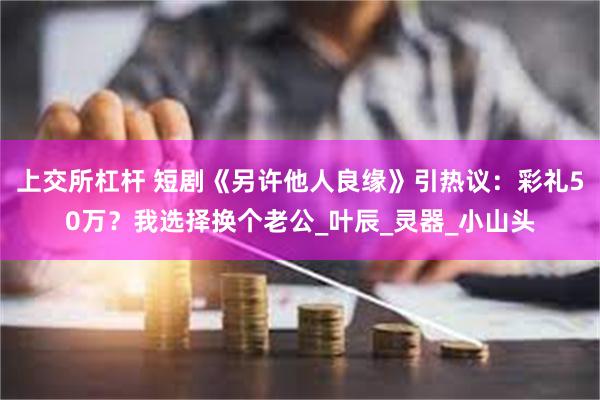 上交所杠杆 短剧《另许他人良缘》引热议：彩礼50万？我选择换个老公_叶辰_灵器_小山头