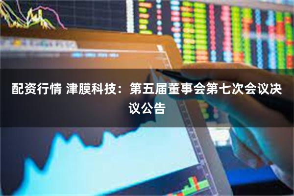 配资行情 津膜科技：第五届董事会第七次会议决议公告