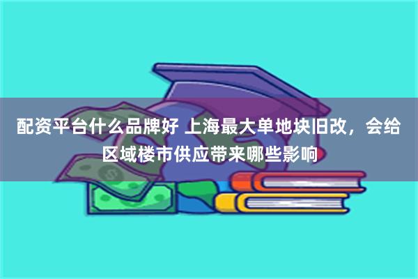 配资平台什么品牌好 上海最大单地块旧改，会给区域楼市供应带来哪些影响