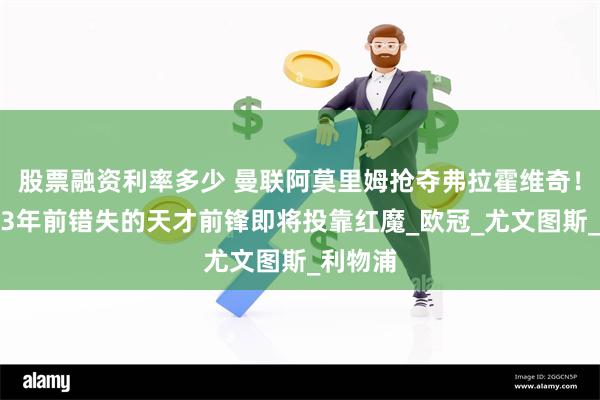 股票融资利率多少 曼联阿莫里姆抢夺弗拉霍维奇！阿森纳3年前错失的天才前锋即将投靠红魔_欧冠_尤文图斯_利物浦
