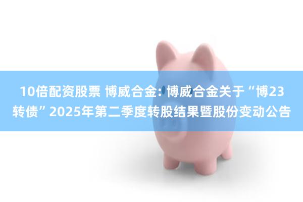 10倍配资股票 博威合金: 博威合金关于“博23转债”2025年第二季度转股结果暨股份变动公告