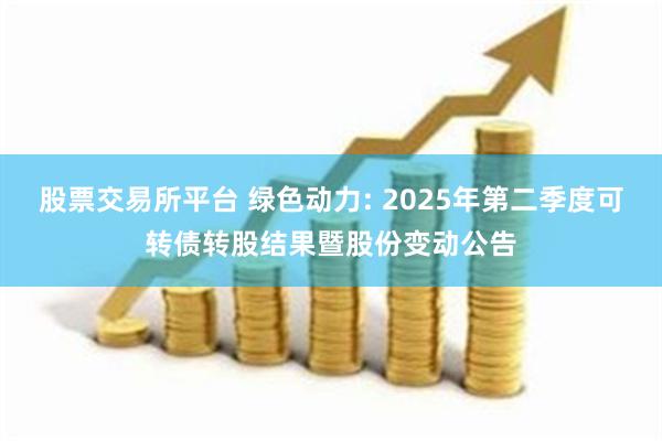 股票交易所平台 绿色动力: 2025年第二季度可转债转股结果暨股份变动公告