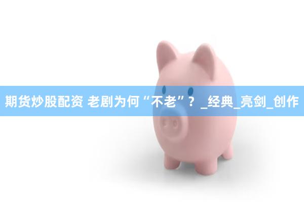 期货炒股配资 老剧为何“不老”？_经典_亮剑_创作