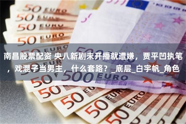 南昌股票配资 央八新剧未开播就遭嫌，贾平凹执笔，戏混子当男主，什么套路？_底层_白宇帆_角色