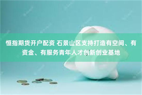 恒指期货开户配资 石景山区支持打造有空间、有资金、有服务青年人才创新创业基地