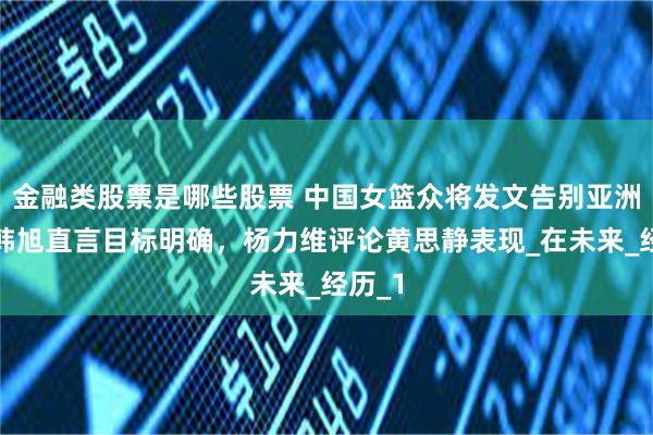 金融类股票是哪些股票 中国女篮众将发文告别亚洲杯，韩旭直言目标明确，杨力维评论黄思静表现_在未来_经历_1