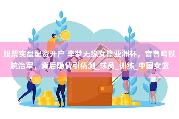 股票实盘配资开户 李梦无缘女篮亚洲杯，宫鲁鸣铁腕治军，背后隐情引猜测_球员_训练_中国女篮