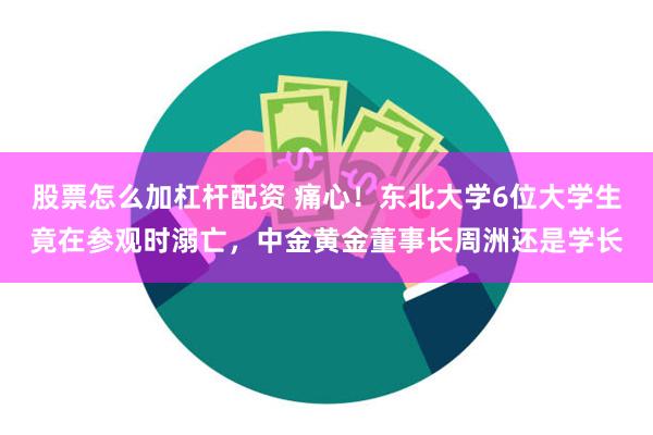 股票怎么加杠杆配资 痛心！东北大学6位大学生竟在参观时溺亡，中金黄金董事长周洲还是学长