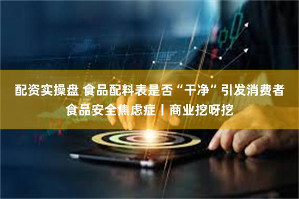 配资实操盘 食品配料表是否“干净”引发消费者食品安全焦虑症丨商业挖呀挖