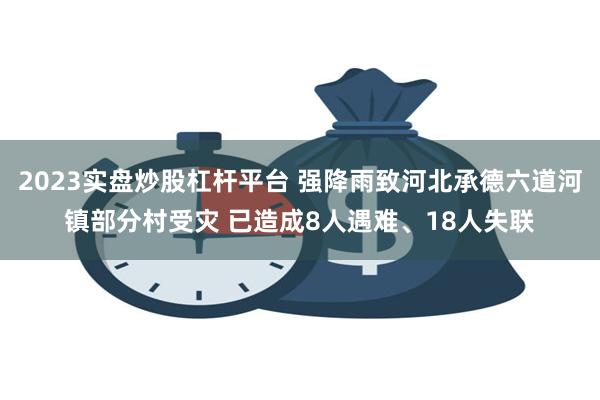 2023实盘炒股杠杆平台 强降雨致河北承德六道河镇部分村受灾 已造成8人遇难、18人失联