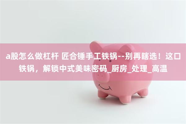 a股怎么做杠杆 匠合锤手工铁锅--别再瞎选！这口铁锅，解锁中式美味密码_厨房_处理_高温