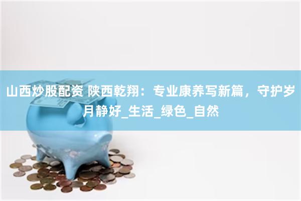 山西炒股配资 陕西乾翔：专业康养写新篇，守护岁月静好_生活_绿色_自然