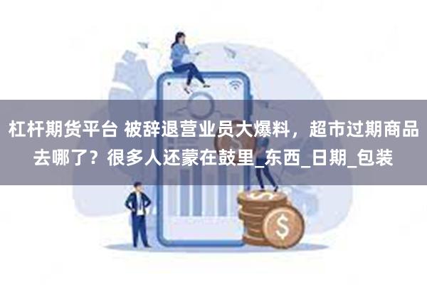杠杆期货平台 被辞退营业员大爆料，超市过期商品去哪了？很多人还蒙在鼓里_东西_日期_包装