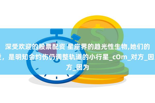 深受欢迎的股票配资 星座界的趋光性生物,她们的爱，是明知会灼伤仍调整轨道的小行星_cOm_对方_因为