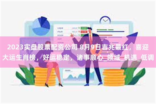 2023实盘股票配资公司 8月9日吉兆最红，喜迎大运生肖榜，好运稳定，诸事顺心_领域_机遇_低调