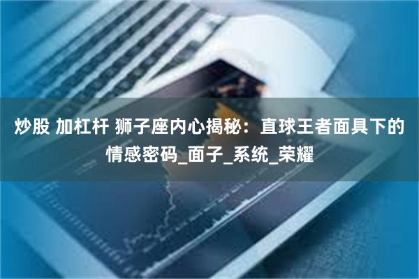 炒股 加杠杆 狮子座内心揭秘：直球王者面具下的情感密码_面子_系统_荣耀