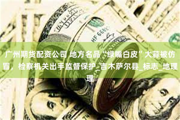 广州期货配资公司 地方名品“绿嘴白皮”大蒜被仿冒，检察机关出手监督保护_吉木萨尔县_标志_地理