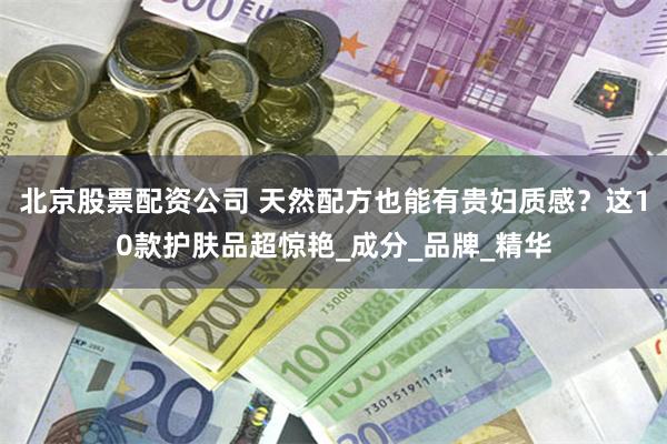 北京股票配资公司 天然配方也能有贵妇质感？这10款护肤品超惊艳_成分_品牌_精华