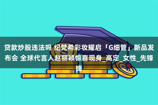 贷款炒股违法吗 纪梵希彩妆耀启「G细管」新品发布会 全球代言人赵丽颖惊喜现身_高定_女性_先锋