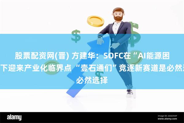 股票配资网(晋) 方建华：SOFC在“AI能源困局”下迎来产业化临界点 “壹石通们”竞逐新赛道是必然选择
