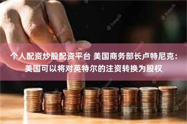 个人配资炒股配资平台 美国商务部长卢特尼克：美国可以将对英特尔的注资转换为股权