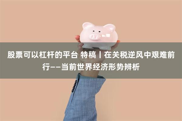 股票可以杠杆的平台 特稿丨在关税逆风中艰难前行——当前世界经济形势辨析