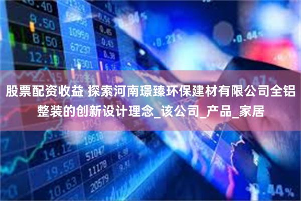 股票配资收益 探索河南璟臻环保建材有限公司全铝整装的创新设计理念_该公司_产品_家居