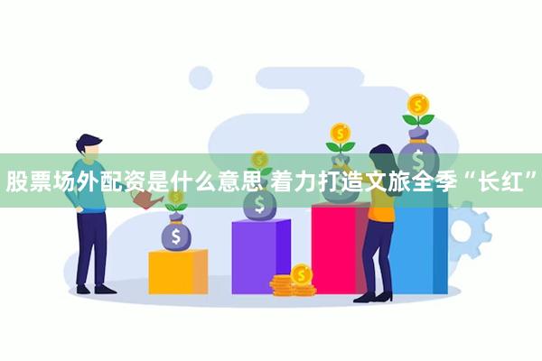 股票场外配资是什么意思 着力打造文旅全季“长红”