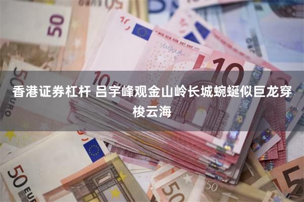 香港证券杠杆 吕宇峰观金山岭长城蜿蜒似巨龙穿梭云海