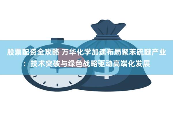 股票配资全攻略 万华化学加速布局聚苯硫醚产业：技术突破与绿色战略驱动高端化发展