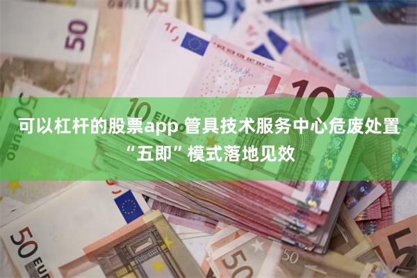 可以杠杆的股票app 管具技术服务中心危废处置“五即”模式落地见效