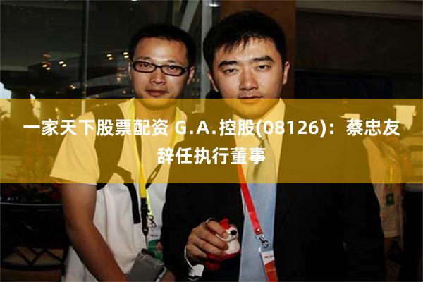 一家天下股票配资 G﹒A﹒控股(08126)：蔡忠友辞任执行董事