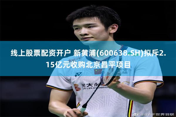 线上股票配资开户 新黄浦(600638.SH)拟斥2.15亿元收购北京昌平项目