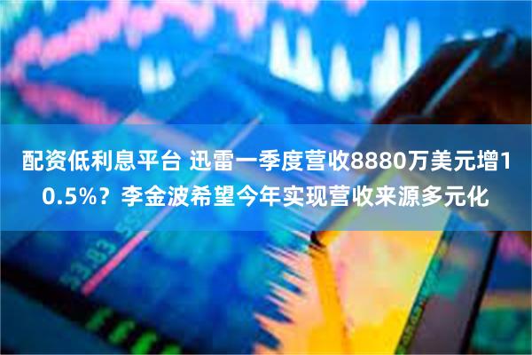 配资低利息平台 迅雷一季度营收8880万美元增10.5%？李金波希望今年实现营收来源多元化