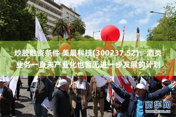 炒股融资条件 美晨科技(300237.SZ)：酒类业务一直未产业化也暂无进一步发展的计划