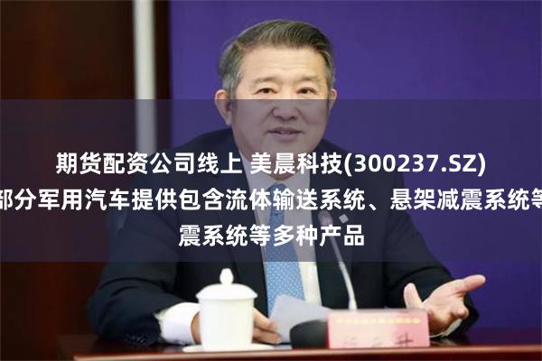 期货配资公司线上 美晨科技(300237.SZ)：目前为部分军用汽车提供包含流体输送系统、悬架减震系统等多种产品