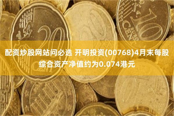 配资炒股网站问必选 开明投资(00768)4月末每股综合资产净值约为0.074港元